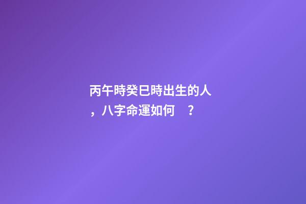 丙午時癸巳時出生的人，八字命運如何？